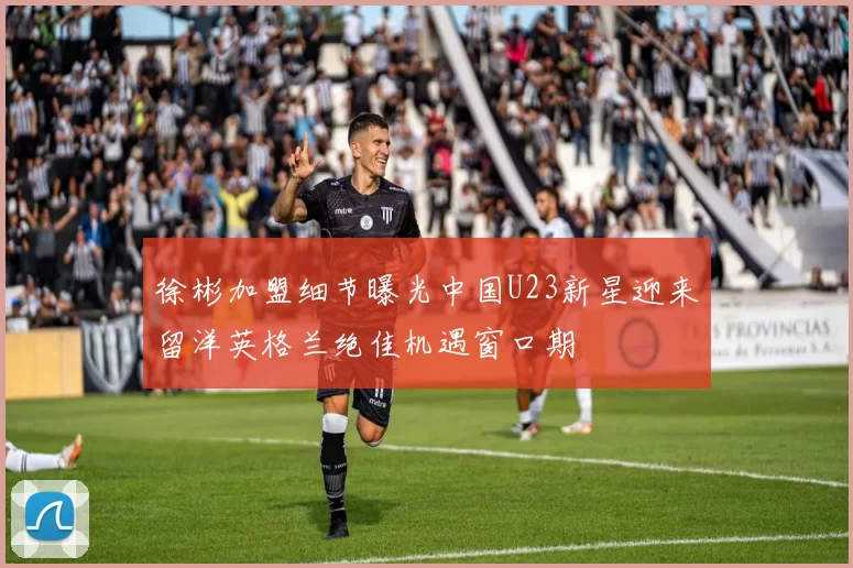 徐彬加盟细节曝光中国U23新星迎来留洋英格兰绝佳机遇窗口期