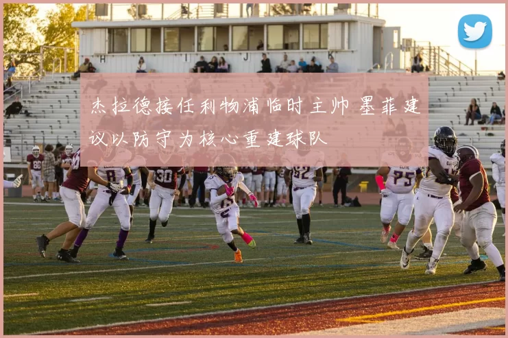 杰拉德接任利物浦临时主帅 墨菲建议以防守为核心重建球队
